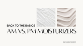 Back to the Basics: AM vs. PM Moisturizing Formulas